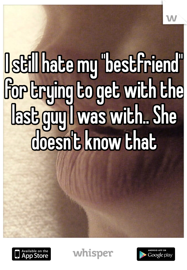 I still hate my "bestfriend" for trying to get with the last guy I was with.. She doesn't know that 