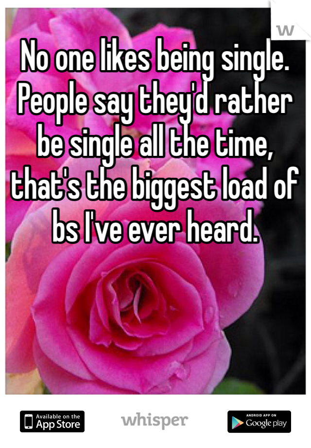 No one likes being single. People say they'd rather be single all the time, that's the biggest load of bs I've ever heard. 