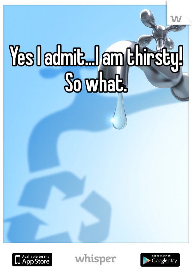 Yes I admit...I am thirsty! So what. 