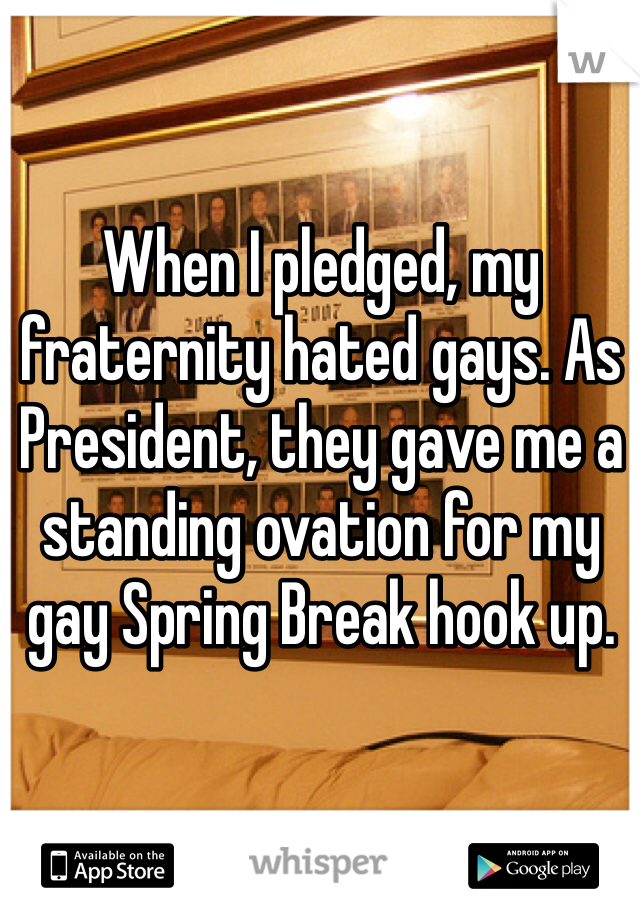 When I pledged, my fraternity hated gays. As President, they gave me a standing ovation for my gay Spring Break hook up. 