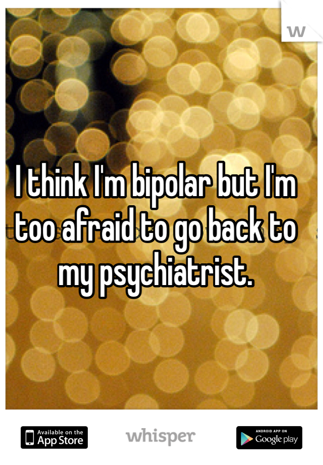 I think I'm bipolar but I'm too afraid to go back to my psychiatrist. 