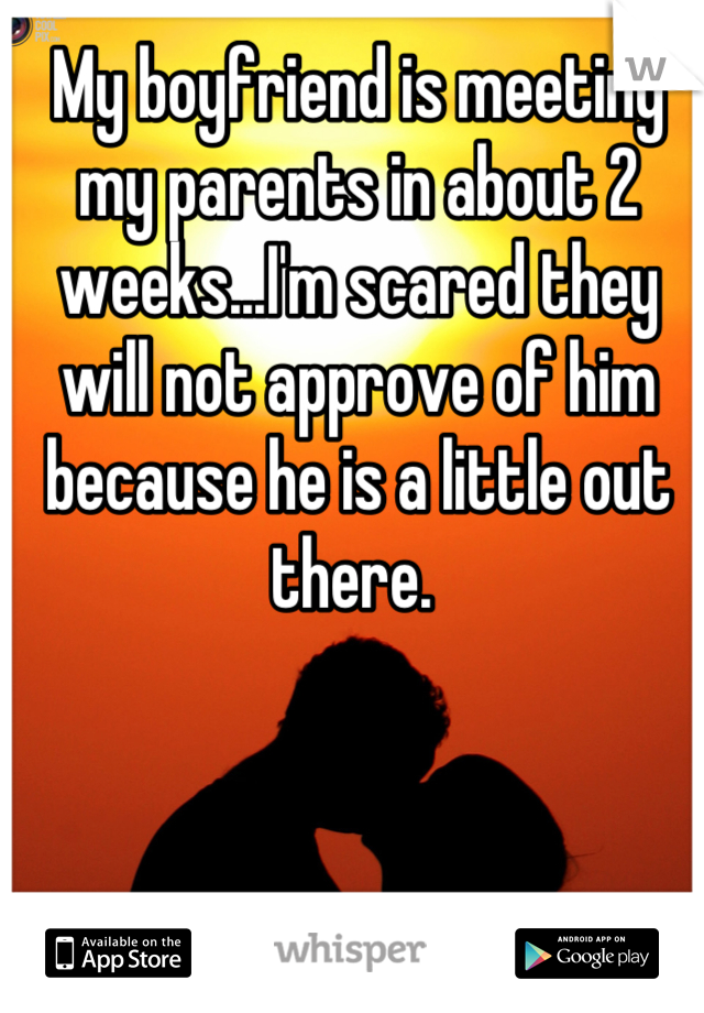 My boyfriend is meeting my parents in about 2 weeks...I'm scared they will not approve of him because he is a little out there. 