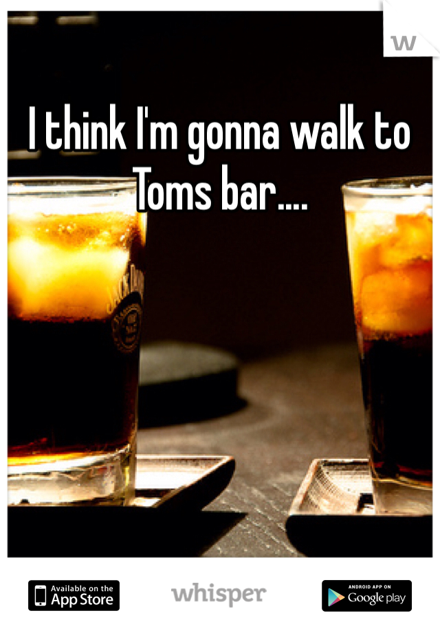 I think I'm gonna walk to Toms bar....