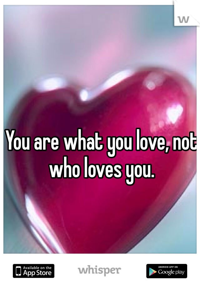 You are what you love, not who loves you.