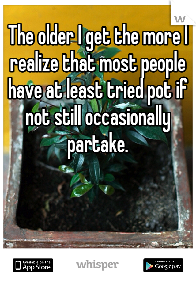 The older I get the more I realize that most people have at least tried pot if not still occasionally partake. 