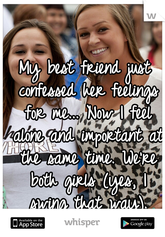 My best friend just confessed her feelings for me... Now I feel alone and important at the same time. We're both girls (yes, I swing that way).