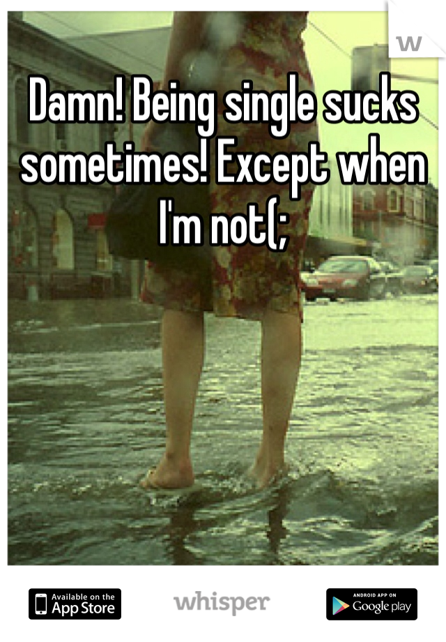 Damn! Being single sucks sometimes! Except when I'm not(; 