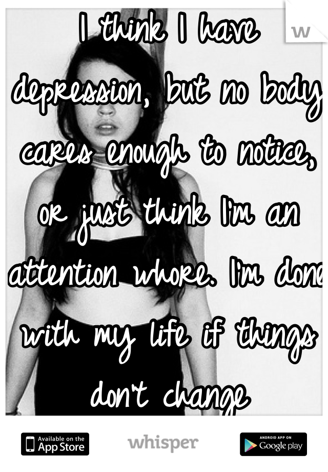 I think I have depression, but no body cares enough to notice, or just think I'm an attention whore. I'm done with my life if things don't change