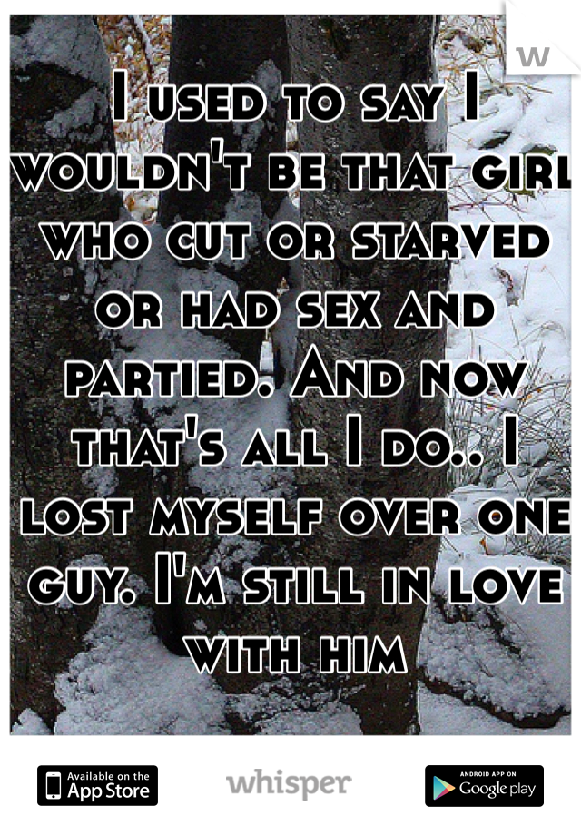 I used to say I wouldn't be that girl who cut or starved or had sex and partied. And now that's all I do.. I lost myself over one guy. I'm still in love with him