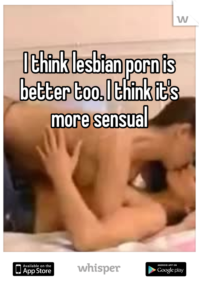 I think lesbian porn is better too. I think it's more sensual