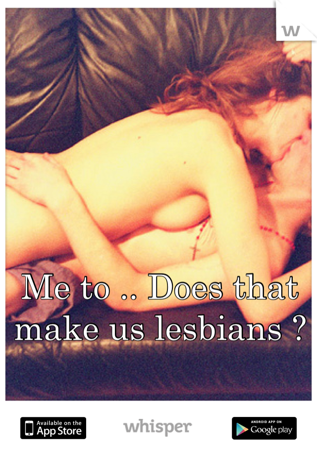 Me to .. Does that make us lesbians ?