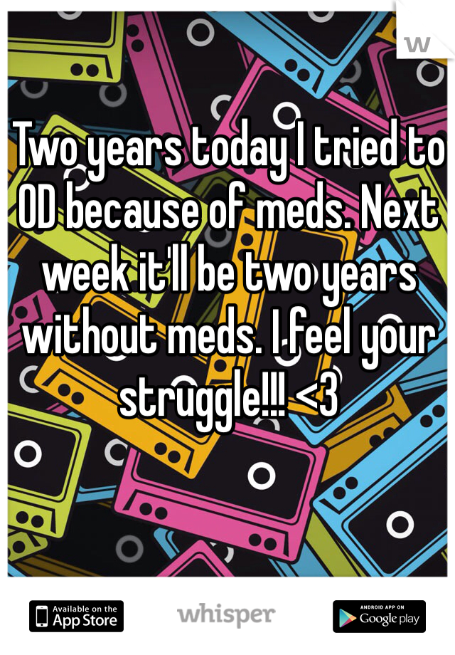 Two years today I tried to OD because of meds. Next week it'll be two years without meds. I feel your struggle!!! <3