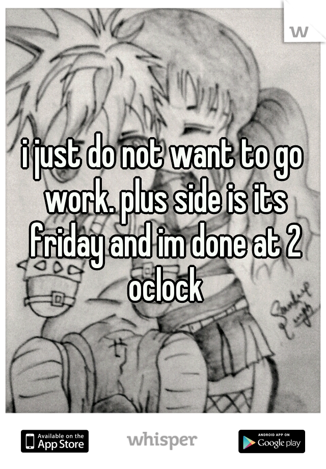 i just do not want to go work. plus side is its friday and im done at 2 oclock
