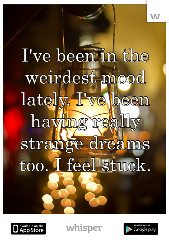 I've been in the weirdest mood lately. I've been having really strange dreams too. I feel stuck. 