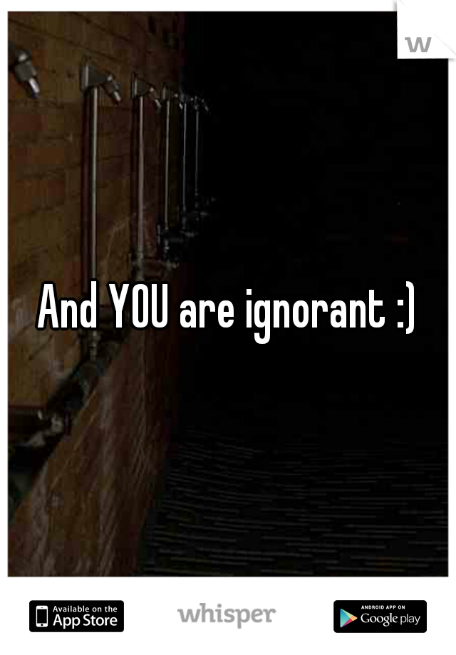 And YOU are ignorant :)