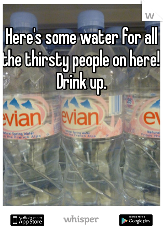 Here's some water for all the thirsty people on here! Drink up.
