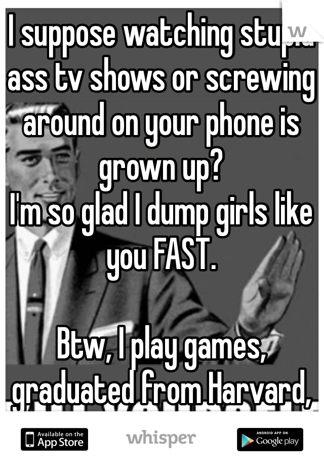 I suppose watching stupid ass tv shows or screwing around on your phone is grown up?
I'm so glad I dump girls like you FAST.

Btw, I play games, graduated from Harvard, and I'm worth over a million dollars. Fuck you.