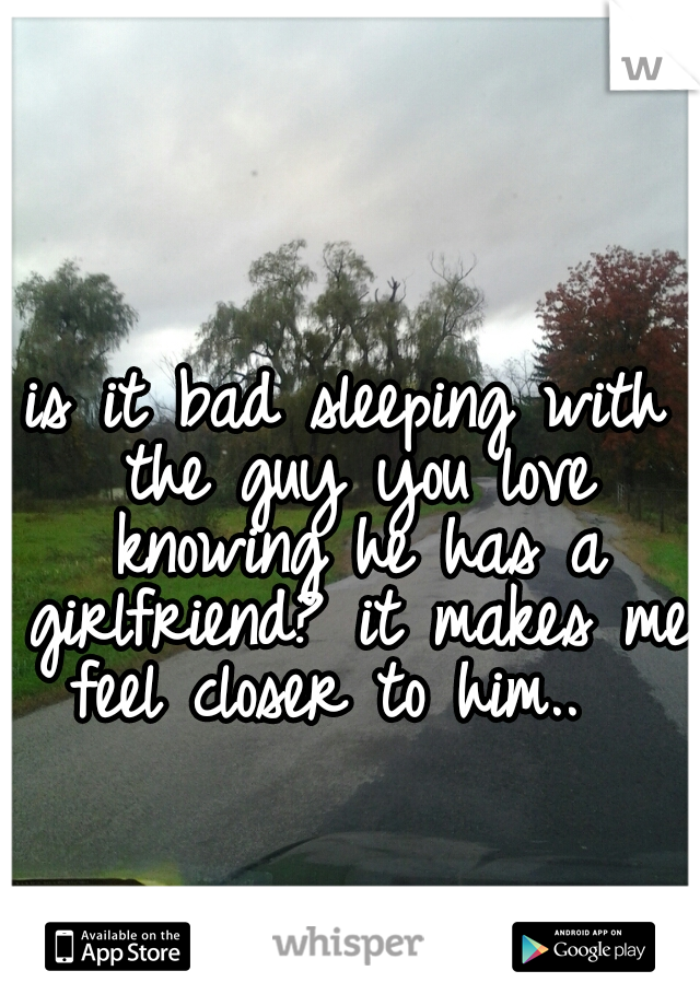 is it bad sleeping with the guy you love knowing he has a girlfriend? it makes me feel closer to him..  
