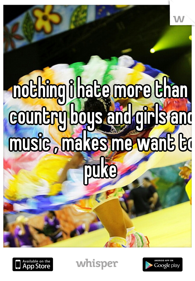 nothing i hate more than country boys and girls and music , makes me want to puke 