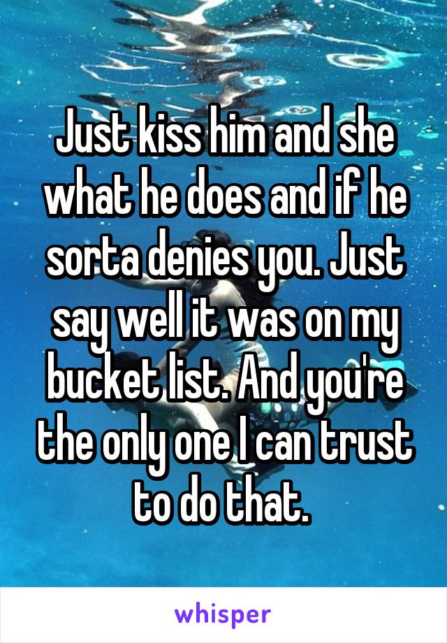 Just kiss him and she what he does and if he sorta denies you. Just say well it was on my bucket list. And you're the only one I can trust to do that. 
