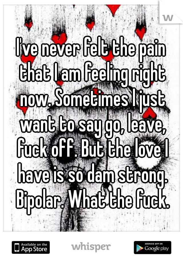 I've never felt the pain that I am feeling right now. Sometimes I just want to say go, leave, fuck off. But the love I have is so dam strong. Bipolar. What the fuck.