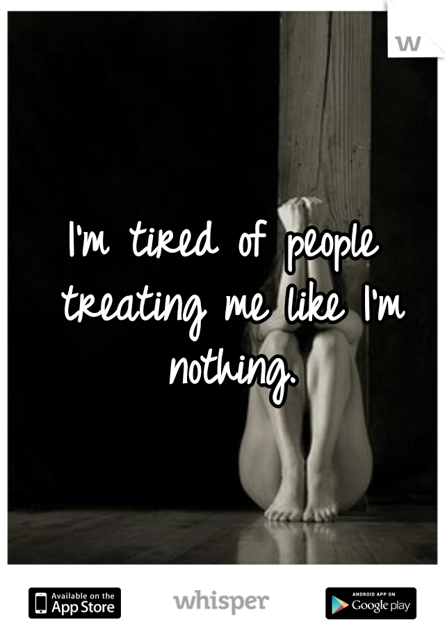 I'm tired of people treating me like I'm nothing.