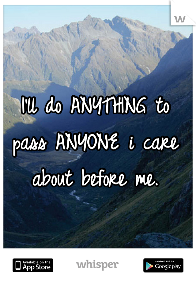 I'll do ANYTHING to pass ANYONE i care about before me.