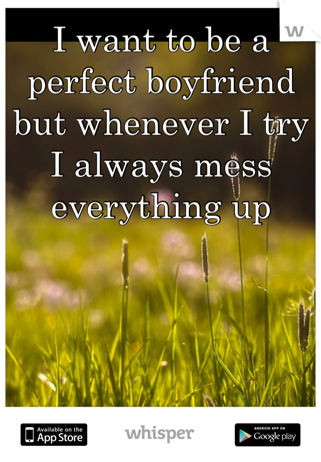 I want to be a perfect boyfriend but whenever I try I always mess everything up