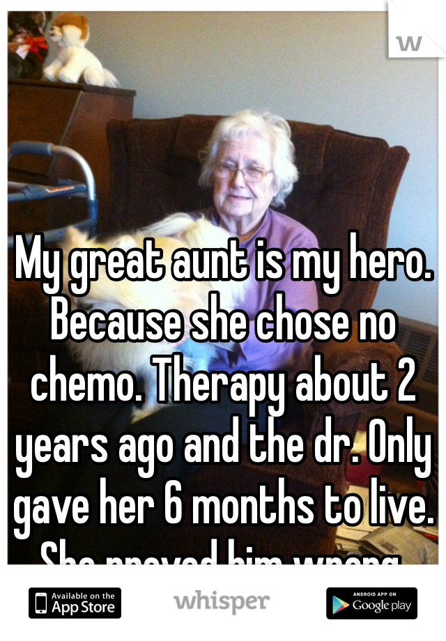 My great aunt is my hero. Because she chose no chemo. Therapy about 2 years ago and the dr. Only gave her 6 months to live. She proved him wrong. 