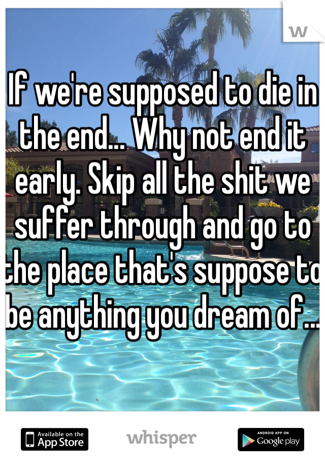 If we're supposed to die in the end... Why not end it early. Skip all the shit we suffer through and go to the place that's suppose to be anything you dream of...