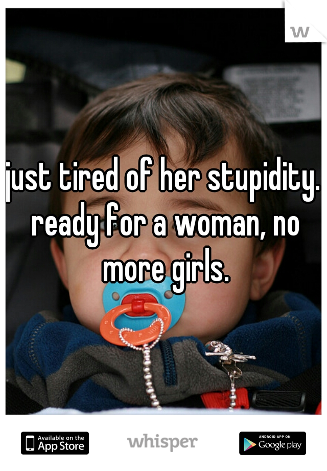 just tired of her stupidity. ready for a woman, no more girls.