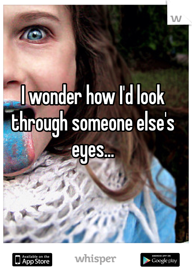 I wonder how I'd look through someone else's eyes...