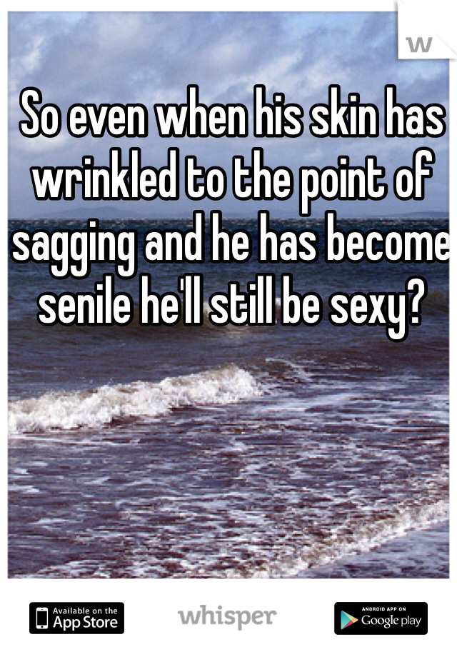 So even when his skin has wrinkled to the point of sagging and he has become senile he'll still be sexy?