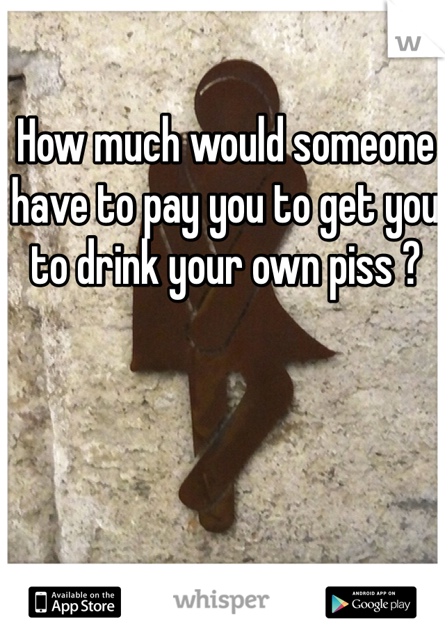 How much would someone have to pay you to get you to drink your own piss ?