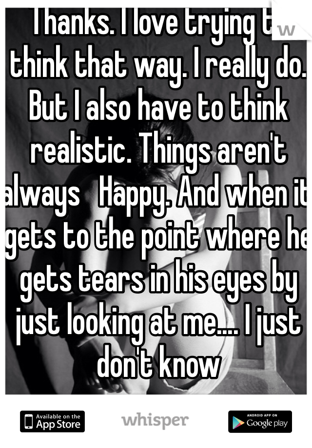 Thanks. I love trying to think that way. I really do. But I also have to think realistic. Things aren't always   Happy. And when it gets to the point where he gets tears in his eyes by just looking at me.... I just don't know