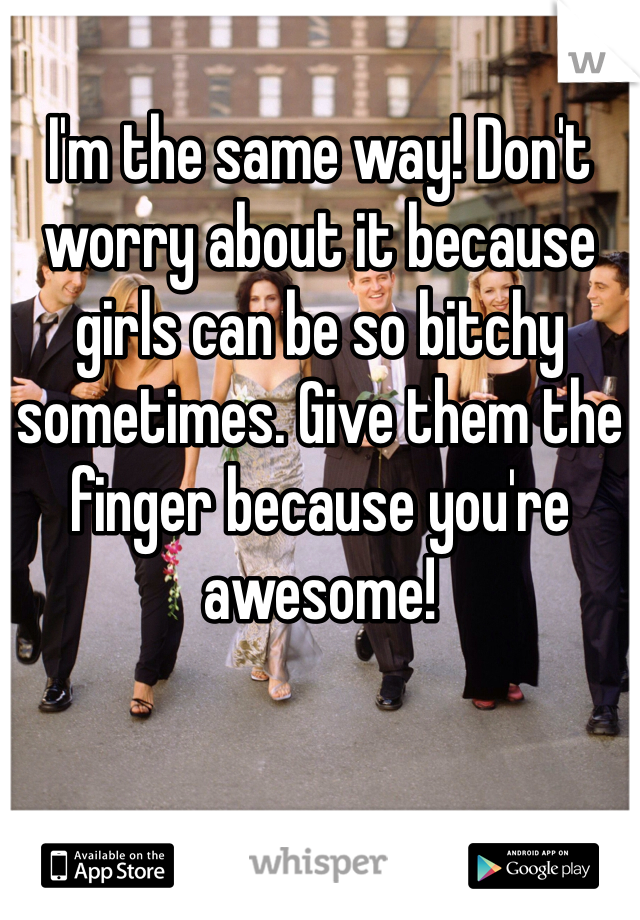 I'm the same way! Don't worry about it because girls can be so bitchy sometimes. Give them the finger because you're awesome!