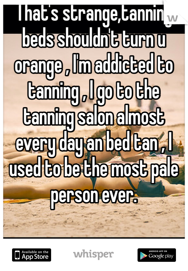 That's strange,tanning beds shouldn't turn u orange , I'm addicted to tanning , I go to the tanning salon almost every day an bed tan , I used to be the most pale person ever. 