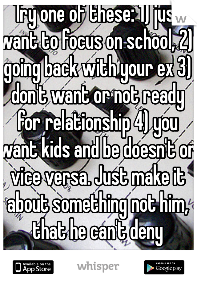Try one of these: 1) just want to focus on school, 2) going back with your ex 3) don't want or not ready for relationship 4) you want kids and be doesn't or vice versa. Just make it about something not him, that he can't deny