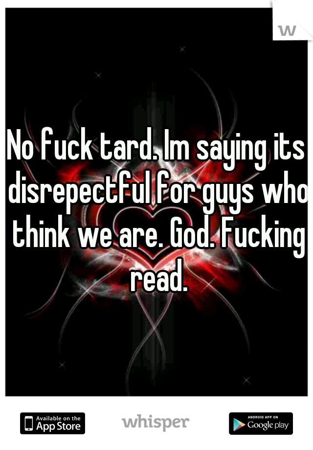 No fuck tard. Im saying its disrepectful for guys who think we are. God. Fucking read.