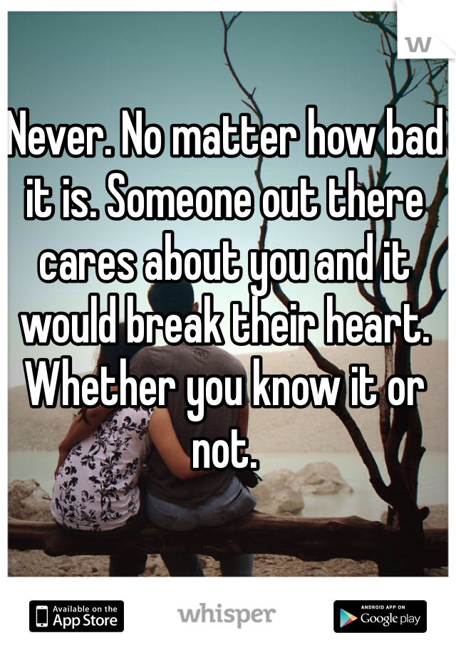 Never. No matter how bad it is. Someone out there cares about you and it would break their heart. Whether you know it or not.