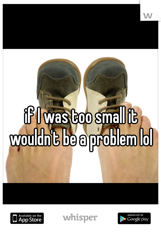if I was too small it wouldn't be a problem lol 