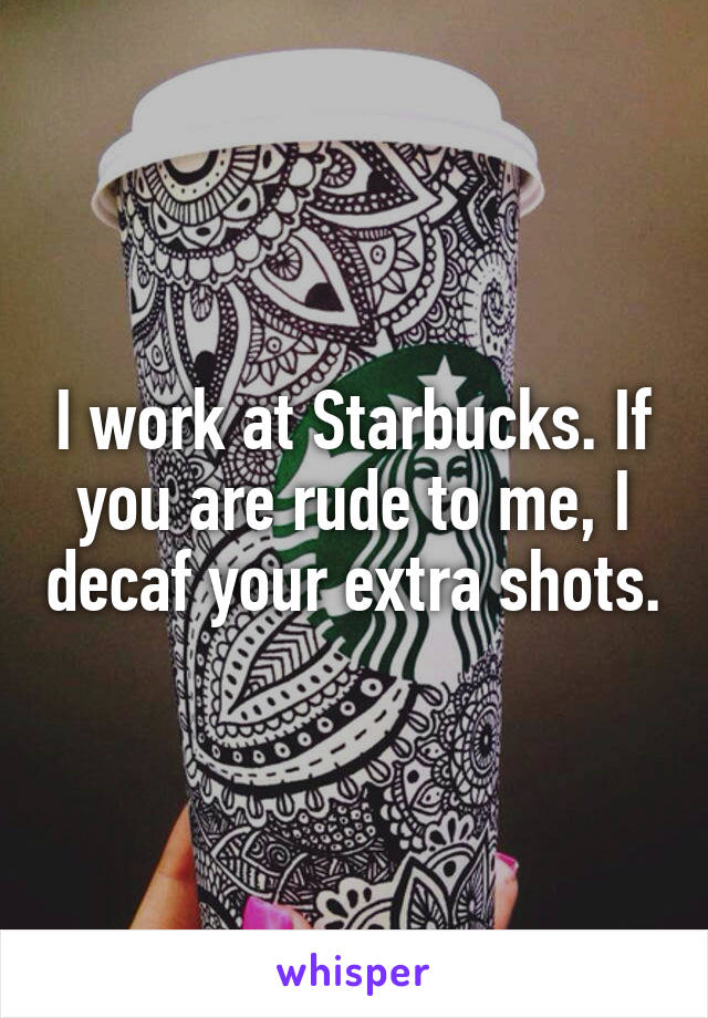 I work at Starbucks. If you are rude to me, I decaf your extra shots.