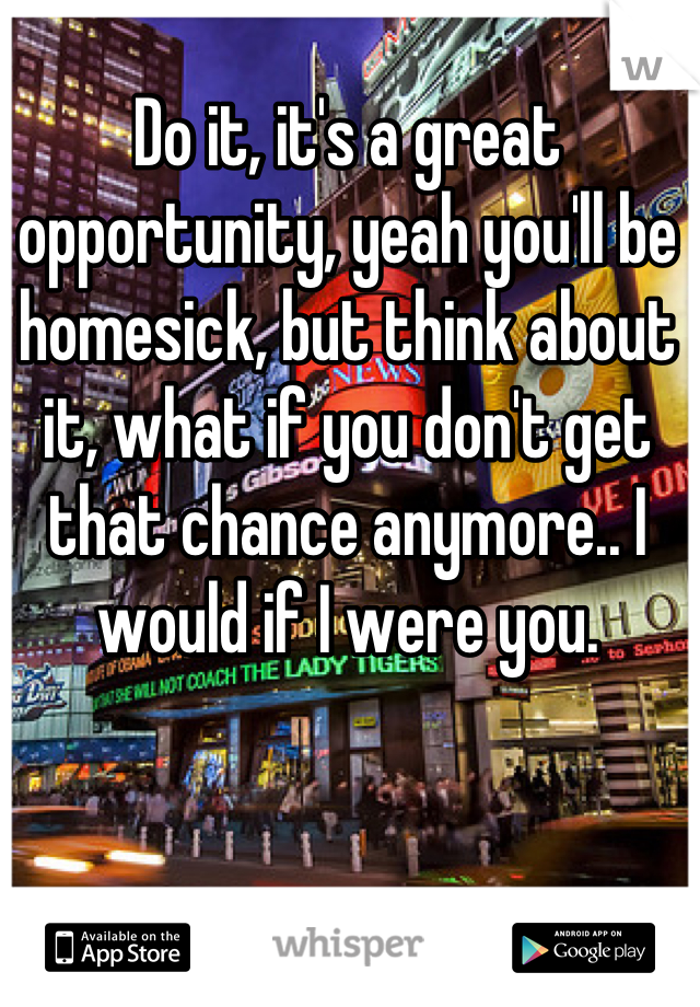 Do it, it's a great opportunity, yeah you'll be homesick, but think about it, what if you don't get that chance anymore.. I would if I were you.