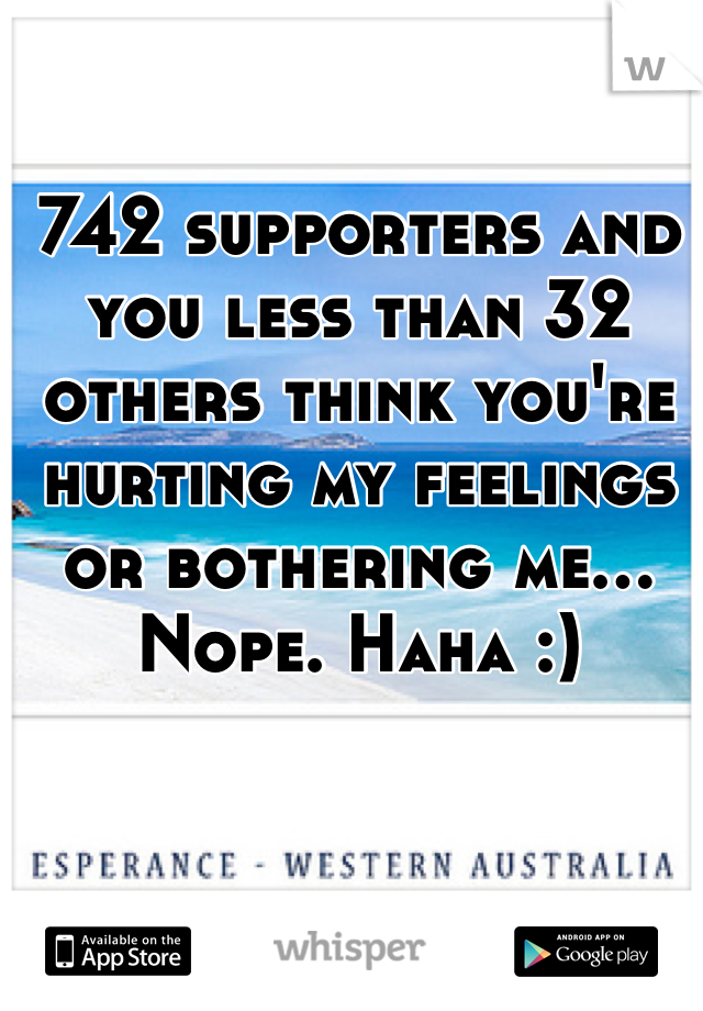 742 supporters and you less than 32 others think you're hurting my feelings or bothering me... Nope. Haha :)