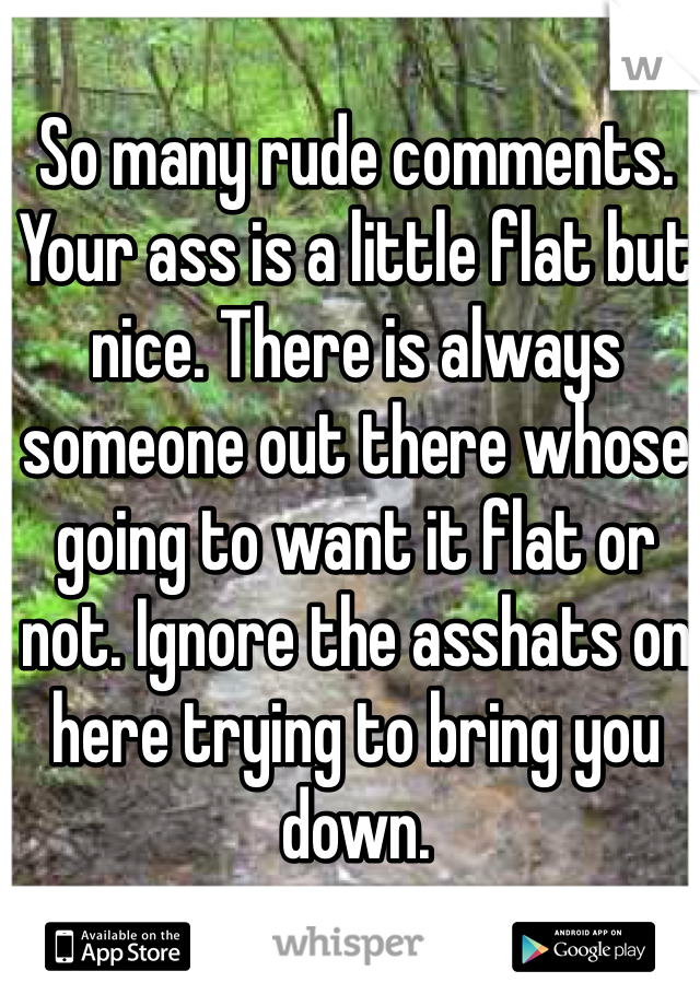 So many rude comments. Your ass is a little flat but nice. There is always someone out there whose going to want it flat or not. Ignore the asshats on here trying to bring you down. 