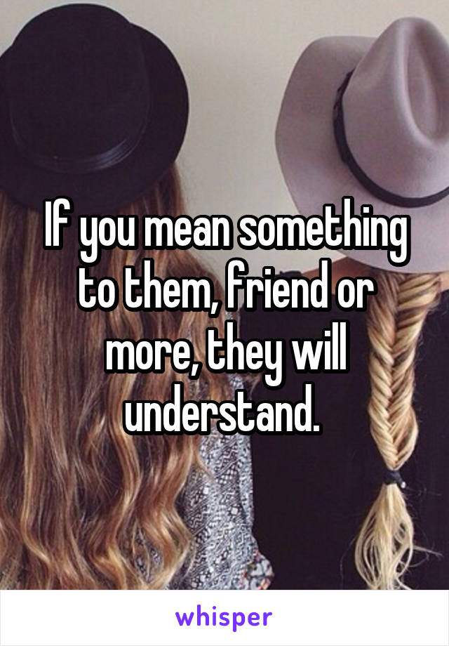 If you mean something to them, friend or more, they will understand. 