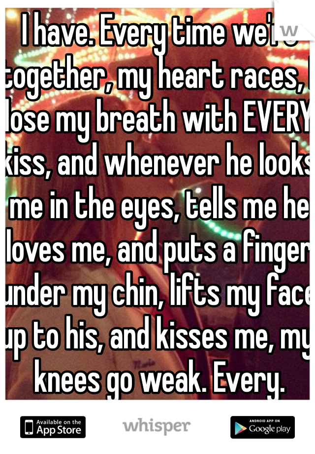 I have. Every time we're together, my heart races, I lose my breath with EVERY kiss, and whenever he looks me in the eyes, tells me he loves me, and puts a finger under my chin, lifts my face up to his, and kisses me, my knees go weak. Every. Single. Time.