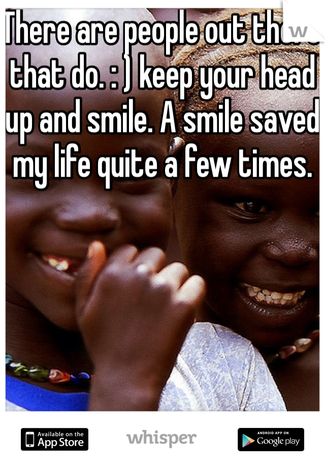 There are people out there that do. : ) keep your head up and smile. A smile saved my life quite a few times. 