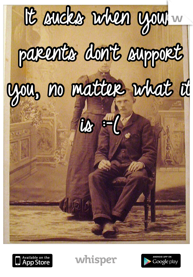 It sucks when your parents don't support you, no matter what it is :-(