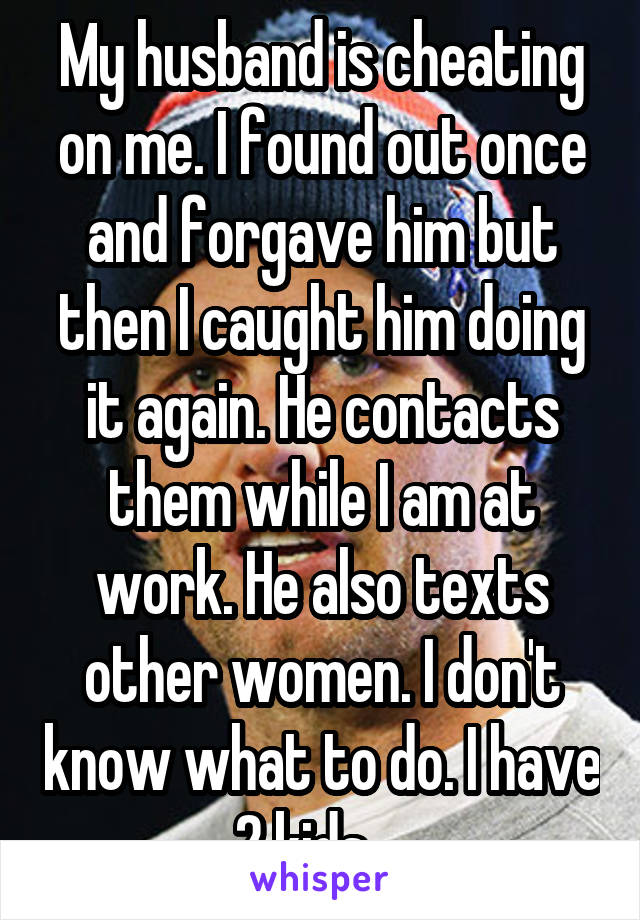 My husband is cheating on me. I found out once and forgave him but then I caught him doing it again. He contacts them while I am at work. He also texts other women. I don't know what to do. I have 2 kids....